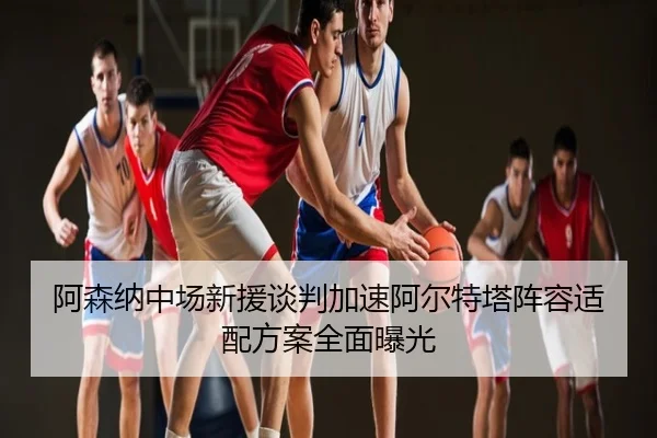 阿森纳中场新援谈判加速阿尔特塔阵容适配方案全面曝光