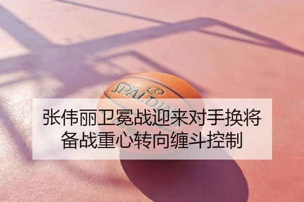 张伟丽卫冕战迎来对手换将 备战重心转向缠斗控制
