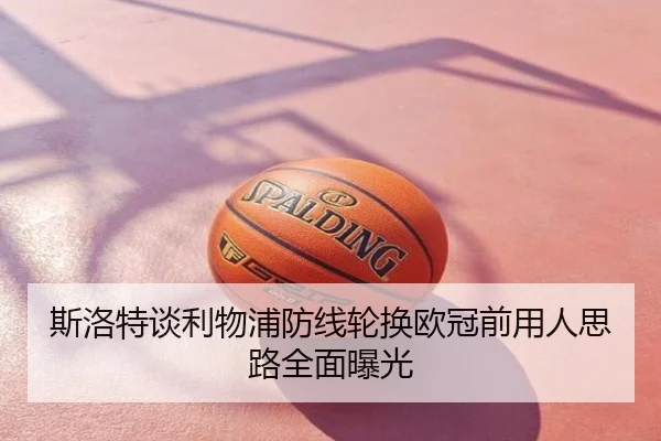 斯洛特谈利物浦防线轮换欧冠前用人思路全面曝光