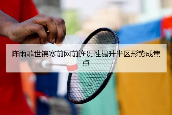 陈雨菲世锦赛前网前连贯性提升半区形势成焦点