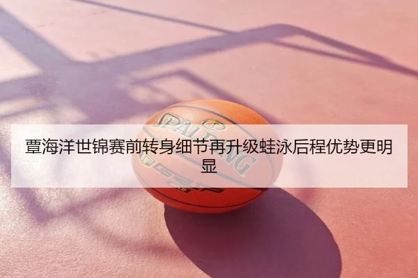 覃海洋世锦赛前转身细节再升级蛙泳后程优势更明显