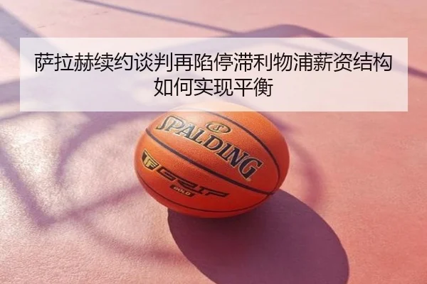 萨拉赫续约谈判再陷停滞利物浦薪资结构如何实现平衡
